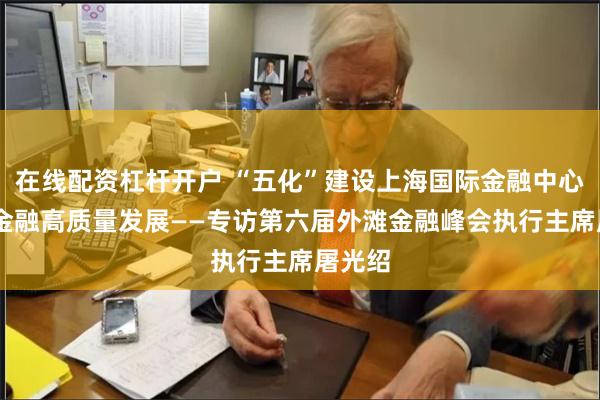 在线配资杠杆开户 “五化”建设上海国际金融中心 助力金融高质量发展——专访第六届外滩金融峰会执行主席屠光绍