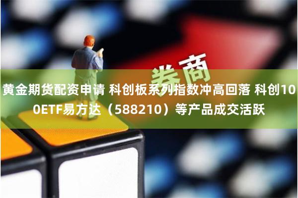 黄金期货配资申请 科创板系列指数冲高回落 科创100ETF易方达（588210）等产品成交活跃