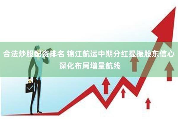 合法炒股配资排名 锦江航运中期分红提振股东信心 深化布局增量航线