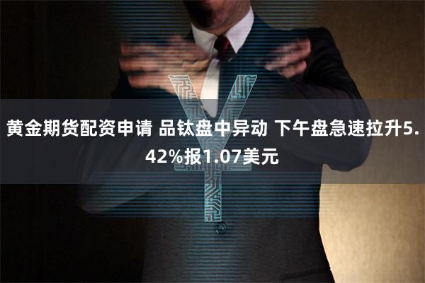 黄金期货配资申请 品钛盘中异动 下午盘急速拉升5.42%报1.07美元
