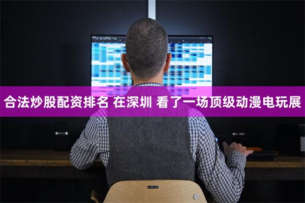 合法炒股配资排名 在深圳 看了一场顶级动漫电玩展