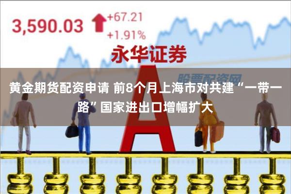 黄金期货配资申请 前8个月上海市对共建“一带一路”国家进出口增幅扩大