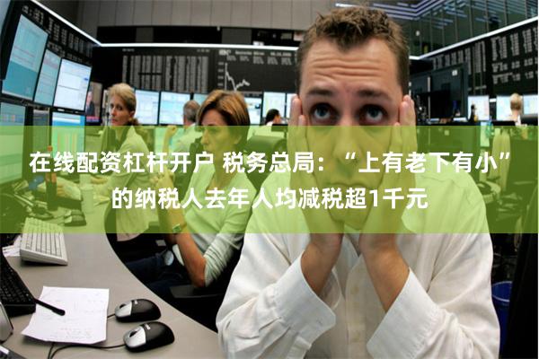 在线配资杠杆开户 税务总局：“上有老下有小”的纳税人去年人均减税超1千元