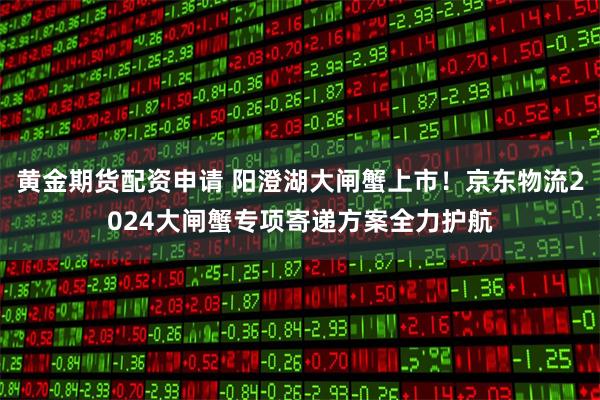 黄金期货配资申请 阳澄湖大闸蟹上市！京东物流2024大闸蟹专项寄递方案全力护航