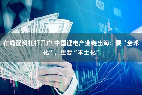 在线配资杠杆开户 中国锂电产业链出海：要“全球化”，更要“本土化”