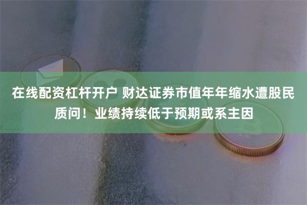 在线配资杠杆开户 财达证券市值年年缩水遭股民质问！业绩持续低于预期或系主因