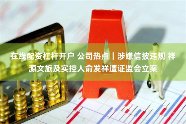 在线配资杠杆开户 公司热点｜涉嫌信披违规 祥源文旅及实控人俞发祥遭证监会立案