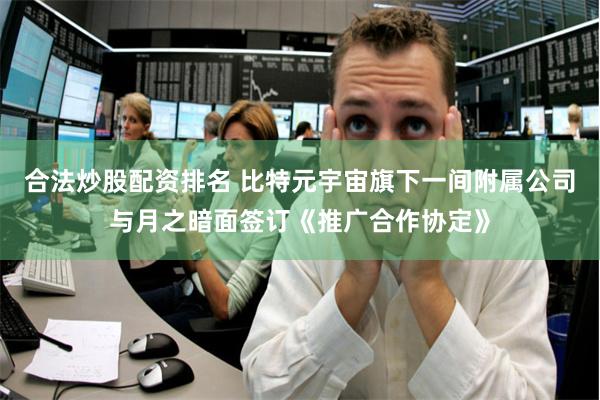 合法炒股配资排名 比特元宇宙旗下一间附属公司与月之暗面签订《推广合作协定》