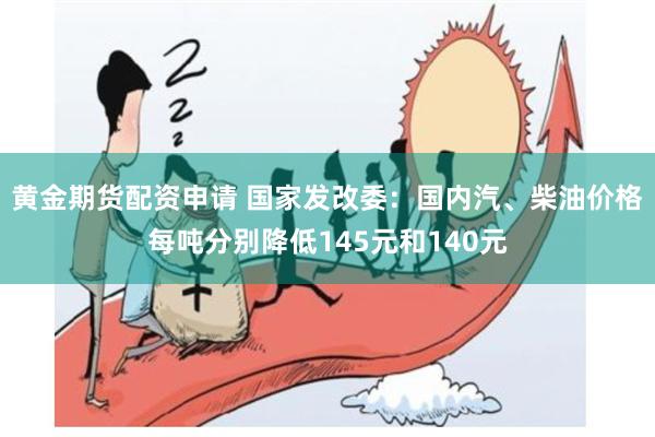 黄金期货配资申请 国家发改委：国内汽、柴油价格每吨分别降低145元和140元