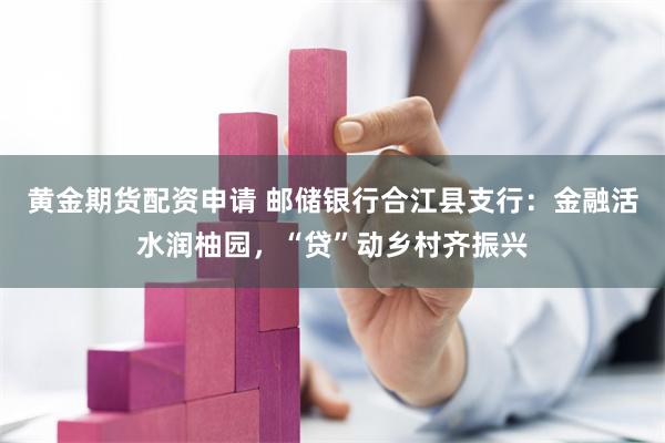 黄金期货配资申请 邮储银行合江县支行：金融活水润柚园，“贷”动乡村齐振兴