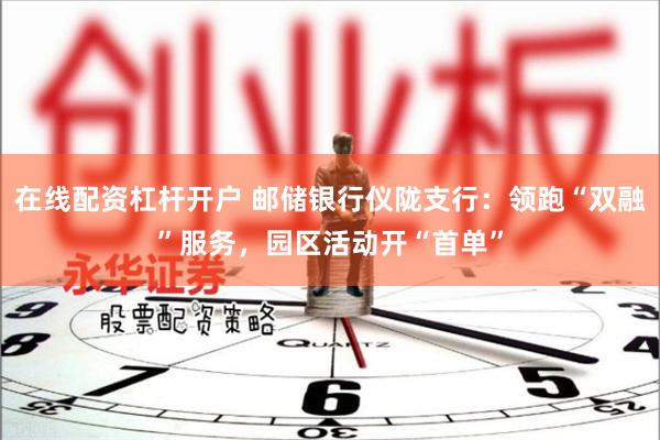在线配资杠杆开户 邮储银行仪陇支行：领跑“双融”服务，园区活动开“首单”