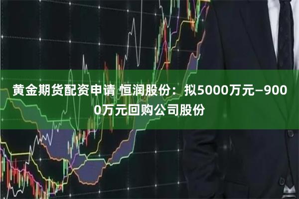 黄金期货配资申请 恒润股份：拟5000万元—9000万元回购公司股份