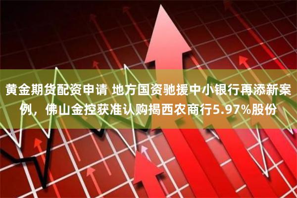 黄金期货配资申请 地方国资驰援中小银行再添新案例，佛山金控获准认购揭西农商行5.97%股份