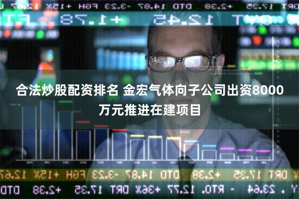 合法炒股配资排名 金宏气体向子公司出资8000万元推进在建项目