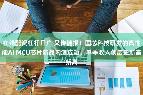 在线配资杠杆开户 又传捷报！国芯科技研发的高性能AI MCU芯片新品内测成功，单季收入创历史新高