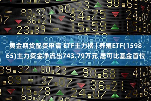 黄金期货配资申请 ETF主力榜 | 养殖ETF(159865)主力资金净流出743.79万元 居可比基金首位