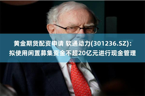 黄金期货配资申请 软通动力(301236.SZ)：拟使用闲置募集资金不超20亿元进行现金管理