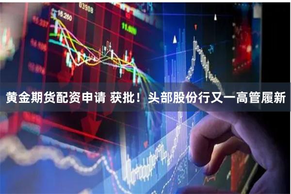 黄金期货配资申请 获批！头部股份行又一高管履新