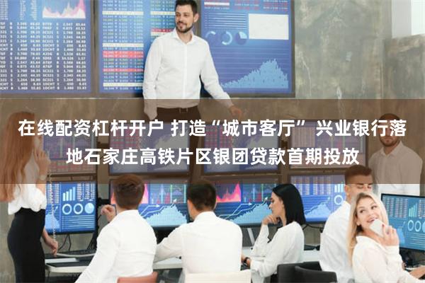 在线配资杠杆开户 打造“城市客厅” 兴业银行落地石家庄高铁片区银团贷款首期投放