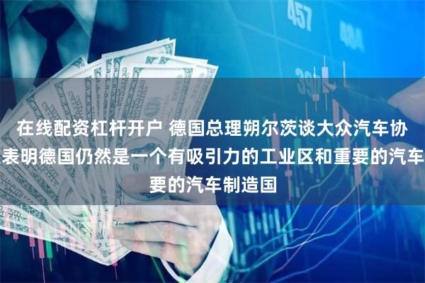 在线配资杠杆开户 德国总理朔尔茨谈大众汽车协议：这表明德国仍然是一个有吸引力的工业区和重要的汽车制造国