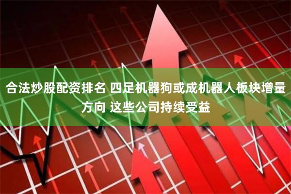 合法炒股配资排名 四足机器狗或成机器人板块增量方向 这些公司持续受益