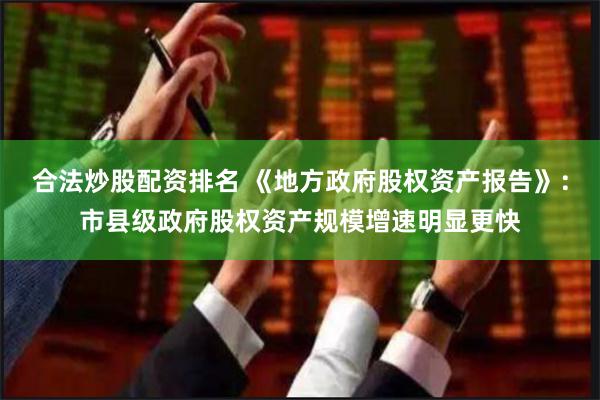 合法炒股配资排名 《地方政府股权资产报告》：市县级政府股权资产规模增速明显更快