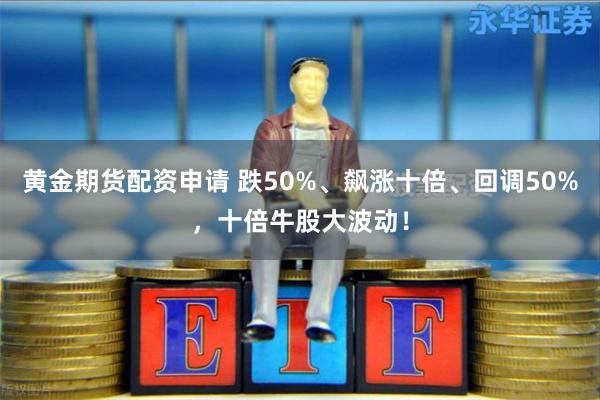 黄金期货配资申请 跌50%、飙涨十倍、回调50%，十倍牛股大波动！