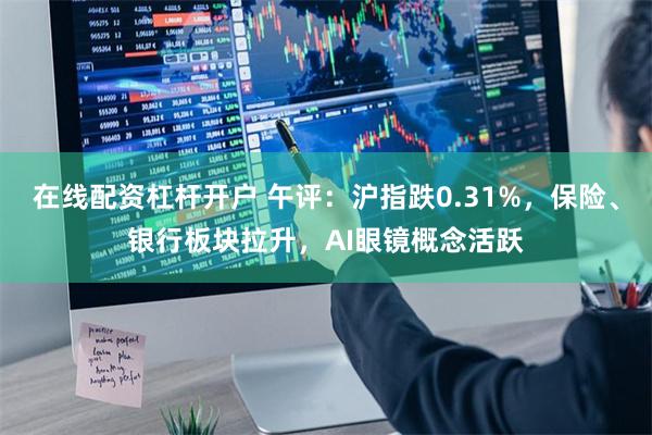 在线配资杠杆开户 午评：沪指跌0.31%，保险、银行板块拉升，AI眼镜概念活跃