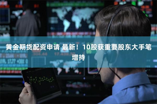 黄金期货配资申请 最新！10股获重要股东大手笔增持