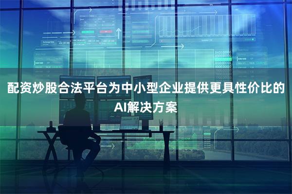配资炒股合法平台为中小型企业提供更具性价比的AI解决方案