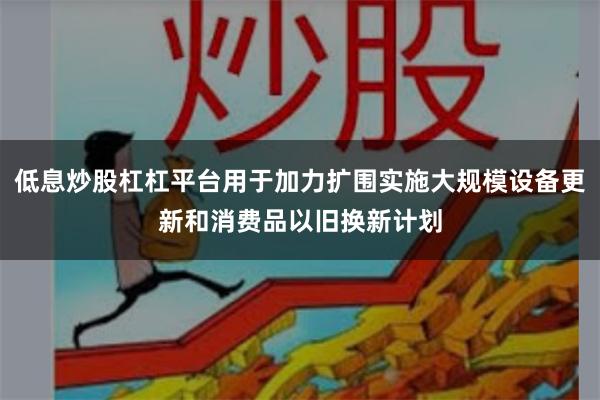 低息炒股杠杠平台用于加力扩围实施大规模设备更新和消费品以旧换