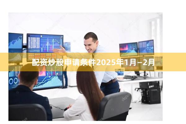 配资炒股申请条件2025年1月—2月