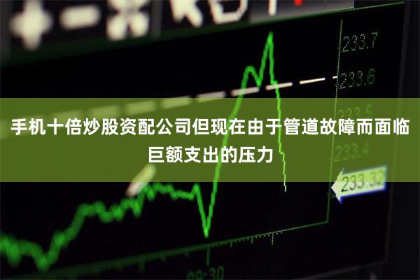 手机十倍炒股资配公司但现在由于管道故障而面临巨额支出的压力