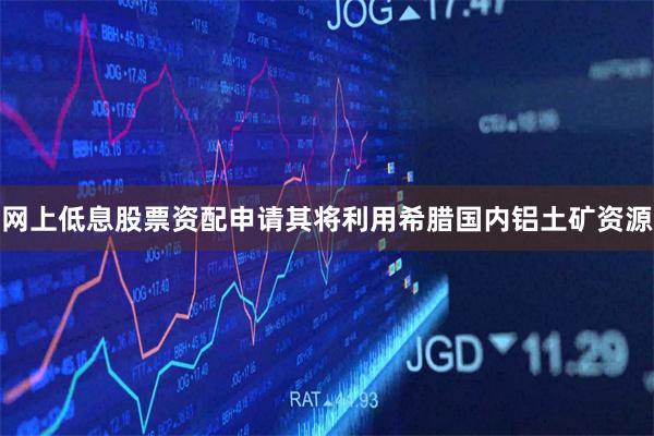 网上低息股票资配申请其将利用希腊国内铝土矿资源